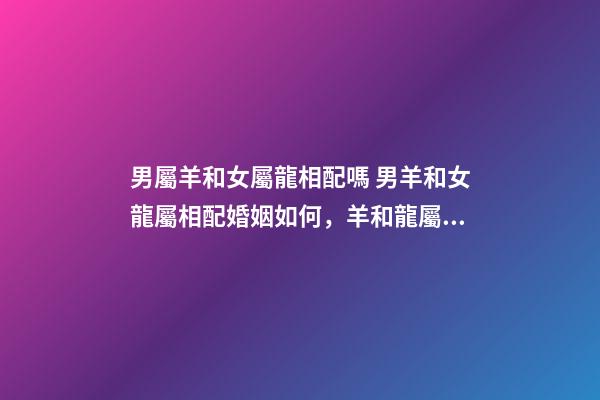 男屬羊和女屬龍相配嗎 男羊和女龍屬相配婚姻如何，羊和龍屬相配婚姻如何